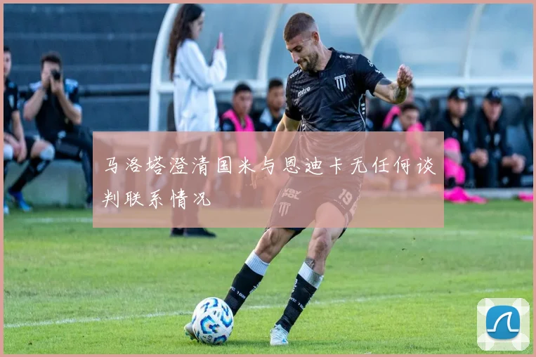 马洛塔澄清国米与恩迪卡无任何谈判联系情况