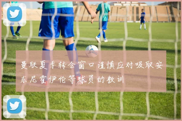 曼联夏季转会窗口谨慎应对吸取安东尼霍伊伦等球员的教训