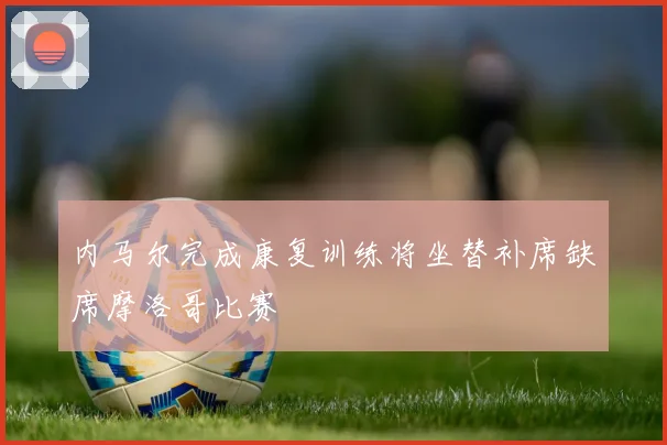 内马尔完成康复训练将坐替补席缺席摩洛哥比赛