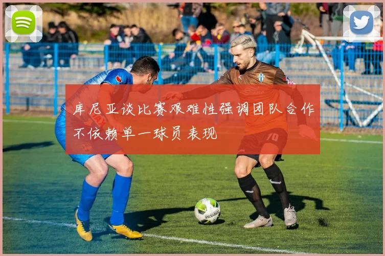 库尼亚谈比赛艰难性强调团队合作不依赖单一球员表现