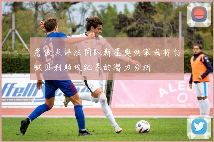 詹俊点评法国队新星奥利塞或将打破贝利助攻纪录的潜力分析