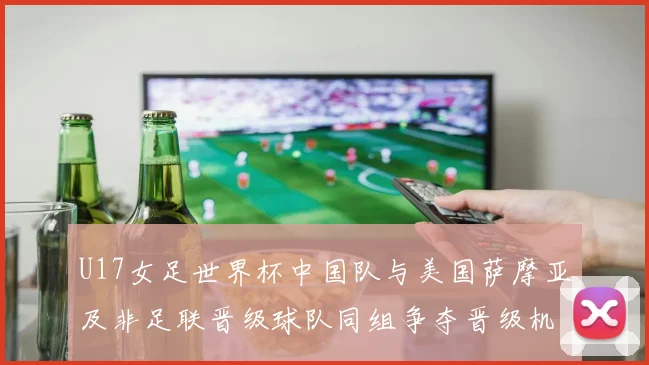 U17女足世界杯中国队与美国萨摩亚及非足联晋级球队同组争夺晋级机会