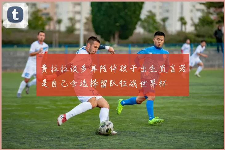 费拉拉谈多库陪伴孩子出生直言若是自己会选择留队征战世界杯