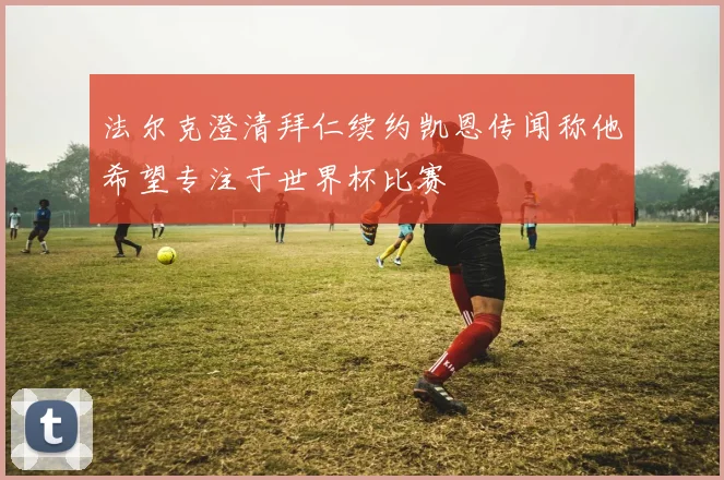 法尔克澄清拜仁续约凯恩传闻称他希望专注于世界杯比赛