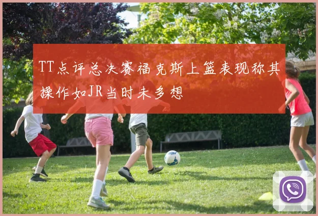 TT点评总决赛福克斯上篮表现称其操作如JR当时未多想