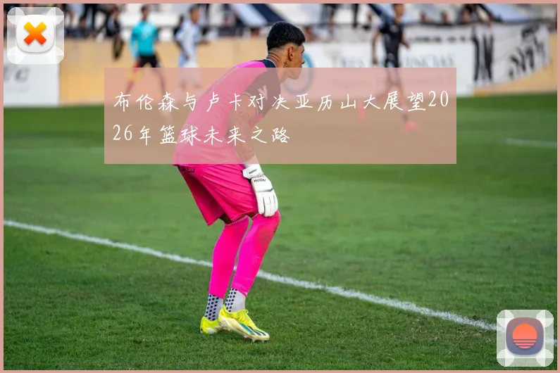 布伦森与卢卡对决亚历山大展望2026年篮球未来之路