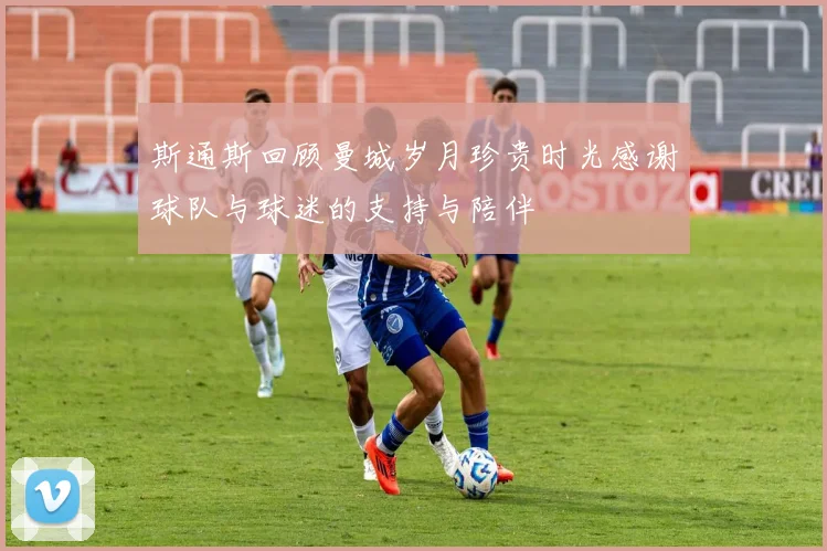 斯通斯回顾曼城岁月珍贵时光感谢球队与球迷的支持与陪伴