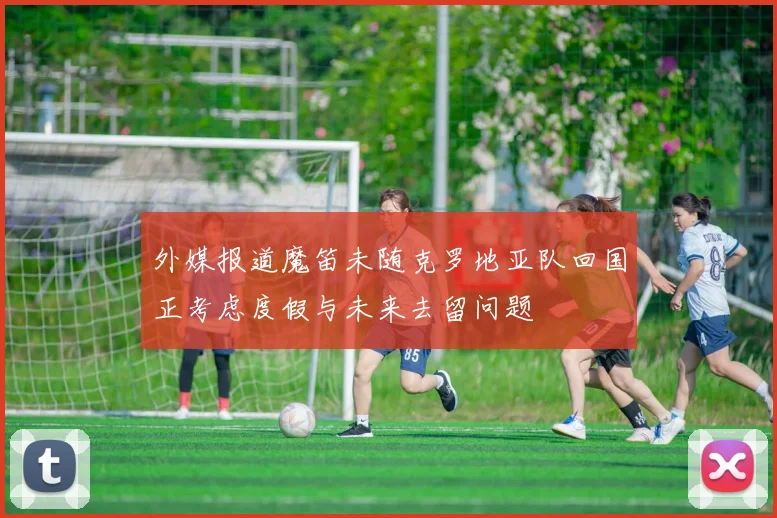 外媒报道魔笛未随克罗地亚队回国正考虑度假与未来去留问题